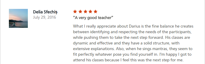 A very good teacher What I really appreciate about Darius is the fine balance he creates between identifying and respecting the needs of the participants, while pushing them to take the next step forward. His classes are dynamic and effective and they have a solid structure, with extensive explanations. Also, when he sings mantras, they seem to fit perfectly whatever pose you find yourself in. I'm happy I got to attend his classes because I feel this was the next step for me.