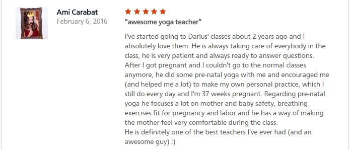 awesome yoga teacher I've started going to Darius' classes about 2 years ago and I absolutely love them. He is always taking care of everybody in the class, he is very patient and always ready to answer questions. After I got pregnant and I couldn't go to the normal classes anymore, he did some pre-natal yoga with me and encouraged me (and helped me a lot) to make my own personal practice, which I still do every day and I'm 37 weeks pregnant. Regarding pre-natal yoga he focuses a lot on mother and baby safety, breathing exercises fit for pregnancy and labor and he has a way of making the mother feel very comfortable during the class. He is definitely one of the best teachers I've ever had (and an awesome guy) :)