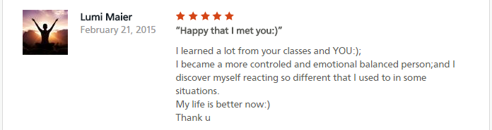 Happy that I met you:)I learned a lot from your classes and YOU:);I became a more controled and emotional balanced person;and I discover myself reacting so different that I used to in some situations.My life is better now:)Thank u