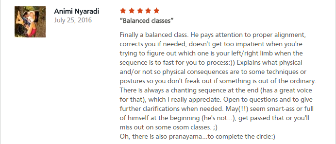 Balanced classes Finally a balanced class. He pays attention to proper alignment, corrects you if needed, doesn't get too impatient when you're trying to figure out which one is your left/right limb when the sequence is to fast for you to process:)) Explains what physical and/or not so physical consequences are to some techniques or postures so you don't freak out if something is out of the ordinary. There is always a chanting sequence at the end (has a great voice for that), which I really appreciate. Open to questions and to give further clarifications when needed. May(!!) seem smart-ass or full of himself at the beginning (he's not...), get passed that or you'll miss out on some osom classes. ;) Oh, there is also pranayama...to complete the circle:)