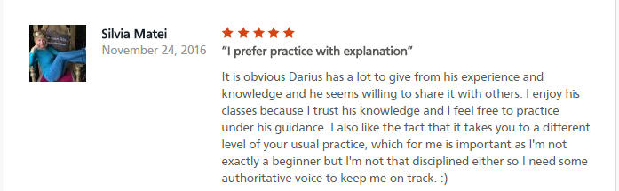 I prefer practice with explanation It is obvious Darius has a lot to give from his experience and knowledge and he seems willing to share it with others. I enjoy his classes because I trust his knowledge and I feel free to practice under his guidance. I also like the fact that it takes you to a different level of your usual practice, which for me is important as I'm not exactly a beginner but I'm not that disciplined either so I need some authoritative voice to keep me on track. :)