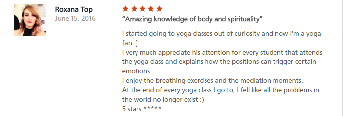 Amazing knowledge of body and spirituality I started going to yoga classes out of curiosity and now I'm a yoga fan :) I very much appreciate his attention for every student that attends the yoga class and explains how the positions can trigger certain emotions. I enjoy the breathing exercises and the mediation moments. At the end of every yoga class I go to, I fell like all the problems in the world no longer exist :) 5 stars *****