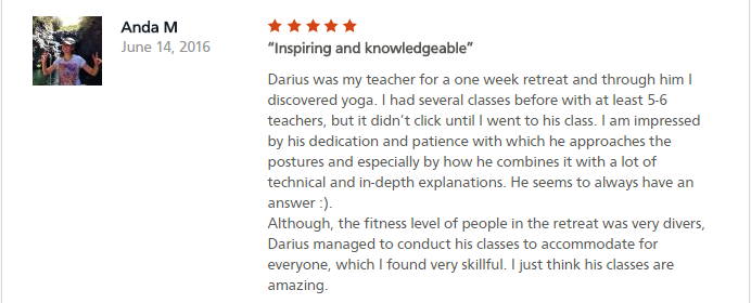 Inspiring and knowledgeable Darius was my teacher for a one week retreat and through him I discovered yoga. I had several classes before with at least 5-6 teachers, but it didn’t click until I went to his class. I am impressed by his dedication and patience with which he approaches the postures and especially by how he combines it with a lot of technical and in-depth explanations. He seems to always have an answer :). Although, the fitness level of people in the retreat was very divers, Darius managed to conduct his classes to accommodate for everyone, which I found very skillful. I just think his classes are amazing.