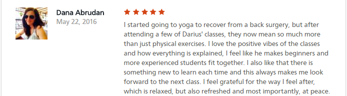 I started going to yoga to recover from a back surgery, but after attending a few of Darius' classes, they now mean so much more than just physical exercises. I love the positive vibes of the classes and how everything is explained, I feel like he makes beginners and more experienced students fit together. I also like that there is something new to learn each time and this always makes me look forward to the next class. I feel grateful for the way I feel after, which is relaxed, but also refreshed and most importantly, at peace.