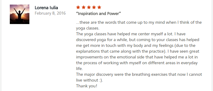 Inspiration and Power ...these are the words that come up to my mind when I think of the yoga classes. The yoga classes have helped me center myself a lot. I have discovered yoga for a while, but coming to your classes has helped me get more in touch with my body and my feelings (due to the explanations that came along with the practice). I have seen great improvements on the emotional side that have helped me a lot in the process of working with myself on different areas in everyday life. The major discovery were the breathing exercises that now I cannot live without :). Thank you!